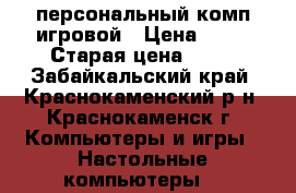 персональный комп игровой › Цена ­ 30 › Старая цена ­ 64 - Забайкальский край, Краснокаменский р-н, Краснокаменск г. Компьютеры и игры » Настольные компьютеры   